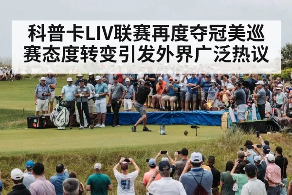 科普卡LIV联赛再度夺冠美巡赛态度转变引发外界广泛热议